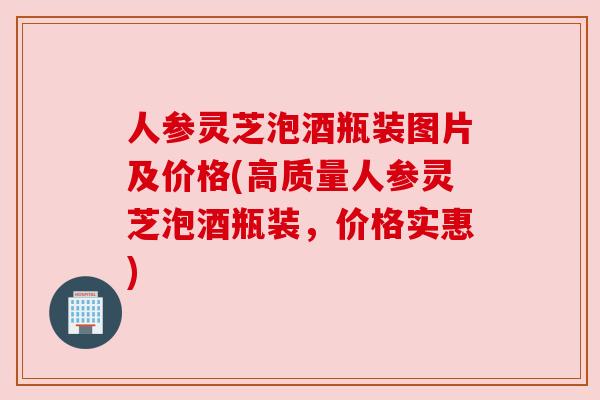 人参灵芝泡酒瓶装图片及价格(高质量人参灵芝泡酒瓶装，价格实惠)