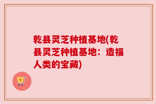 乾县灵芝种植基地(乾县灵芝种植基地：造福人类的宝藏)