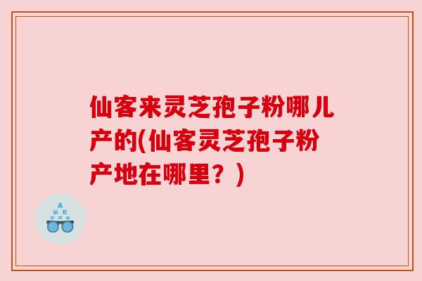 仙客来灵芝孢子粉哪儿产的(仙客灵芝孢子粉产地在哪里？)