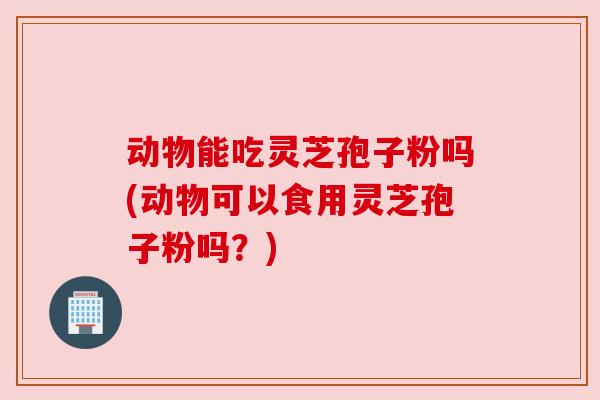 动物能吃灵芝孢子粉吗(动物可以食用灵芝孢子粉吗?) 动物能吃灵芝孢子粉吗(动物可以食用灵芝孢子粉吗?)