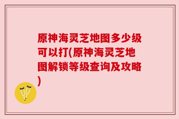 原神海灵芝地图多少级可以打(原神海灵芝地图解锁等级查询及攻略)