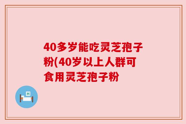 40多岁能吃灵芝孢子粉(40岁以上人群可食用灵芝孢子粉 40多岁能吃灵芝孢子粉(40岁以上人群可食用灵芝孢子粉