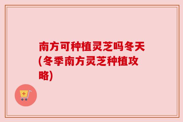 南方可种植灵芝吗冬天(冬季南方灵芝种植攻略)
