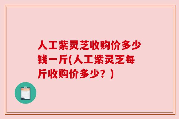 人工紫灵芝收购价多少钱一斤(人工紫灵芝每斤收购价多少?) 人工紫灵芝收购价多少钱一斤(人工紫灵芝每斤收购价多少?)