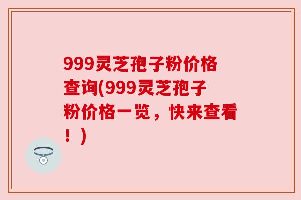 999灵芝孢子粉价格查询(999灵芝孢子粉价格一览,快来查看!) 999灵芝孢子粉价格查询(999灵芝孢子粉价格一览,快来查看!)