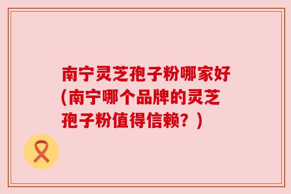 南宁灵芝孢子粉哪家好(南宁哪个品牌的灵芝孢子粉值得信赖？)