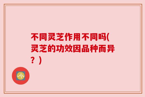 不同灵芝作用不同吗(灵芝的功效因品种而异？)