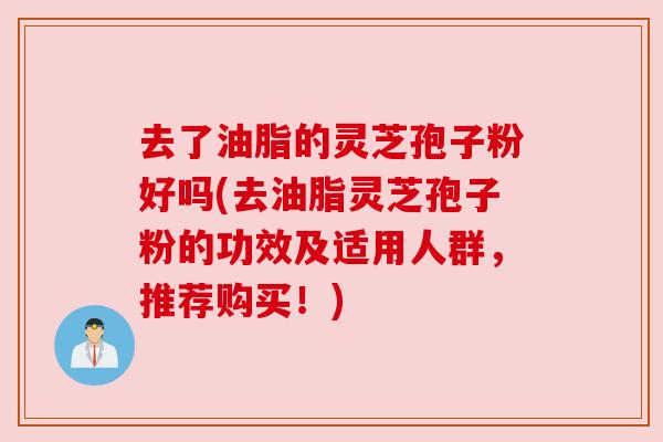 去了油脂的灵芝孢子粉好吗(去油脂灵芝孢子粉的功效及适用人群，推荐购买！)