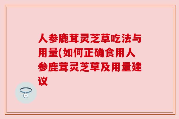 人参鹿茸灵芝草吃法与用量(如何正确食用人参鹿茸灵芝草及用量建议