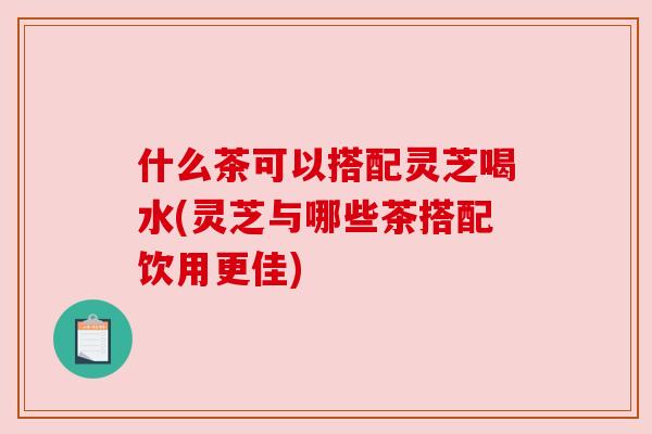 什么茶可以搭配灵芝喝水(灵芝与哪些茶搭配饮用更佳) 什么茶可以搭配灵芝喝水(灵芝与哪些茶搭配饮用更佳)