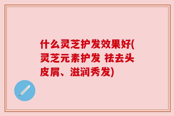 什么灵芝护发效果好(灵芝元素护发 祛去头皮屑、滋润秀发)