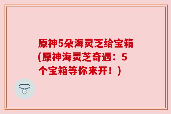 原神5朵海灵芝给宝箱(原神海灵芝奇遇：5个宝箱等你来开！)