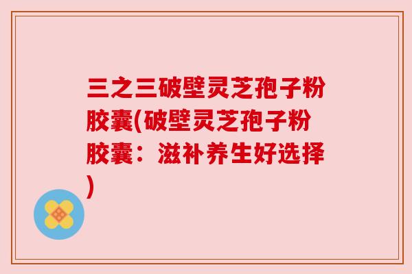 三之三破壁灵芝孢子粉胶囊(破壁灵芝孢子粉胶囊：滋补养生好选择)