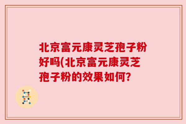 北京富元康灵芝孢子粉好吗(北京富元康灵芝孢子粉的效果如何？