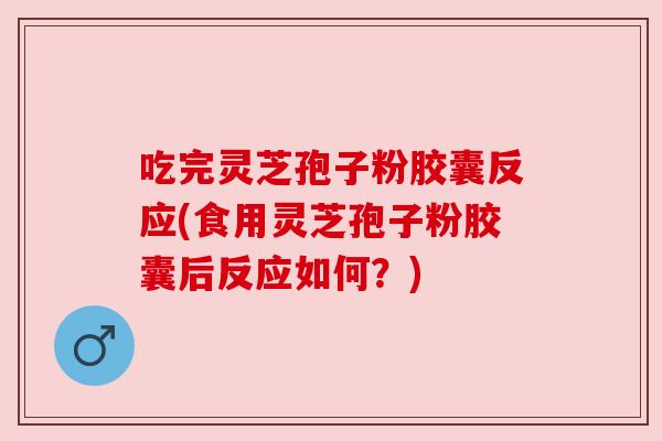 吃完灵芝孢子粉胶囊反应(食用灵芝孢子粉胶囊后反应如何？)