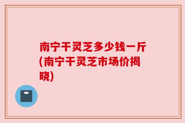 南宁干灵芝多少钱一斤(南宁干灵芝市场价揭晓) 南宁干灵芝多少钱一斤(南宁干灵芝市场价揭晓)