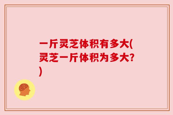 一斤灵芝体积有多大(灵芝一斤体积为多大?) 一斤灵芝体积有多大(灵芝一斤体积为多大?)