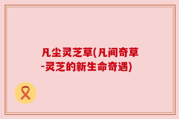 凡尘灵芝草(凡间奇草-灵芝的新生命奇遇) 凡尘灵芝草(凡间奇草-灵芝的新生命奇遇)