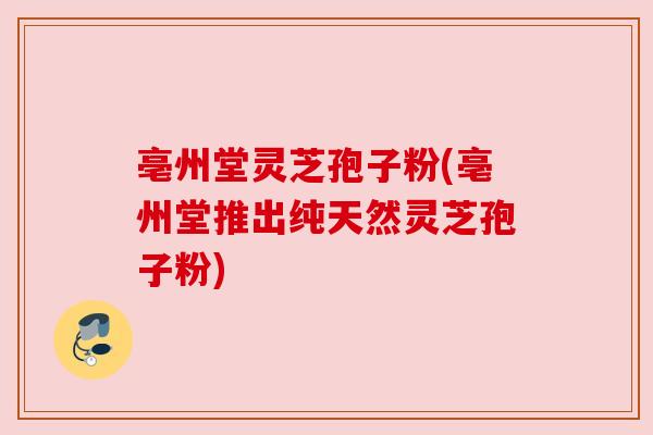 亳州堂灵芝孢子粉(亳州堂推出纯天然灵芝孢子粉)