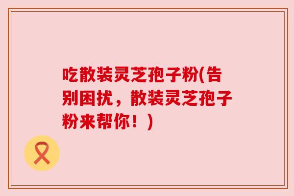 吃散装灵芝孢子粉(告别困扰，散装灵芝孢子粉来帮你！)