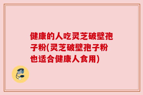 健康的人吃灵芝破壁孢子粉(灵芝破壁孢子粉也适合健康人食用)
