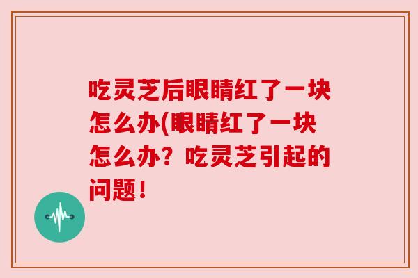 吃灵芝后眼睛红了一块怎么办(眼睛红了一块怎么办？吃灵芝引起的问题！