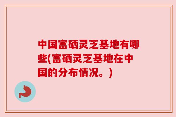中国富硒灵芝基地有哪些(富硒灵芝基地在中国的分布情况。)