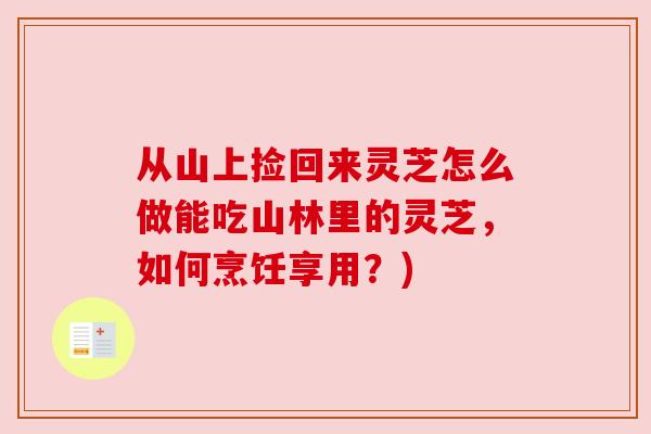 从山上捡回来灵芝怎么做能吃山林里的灵芝，如何烹饪享用？)