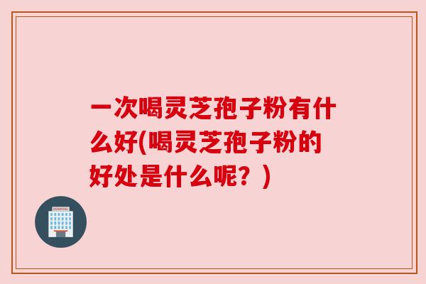 一次喝灵芝孢子粉有什么好(喝灵芝孢子粉的好处是什么呢？)