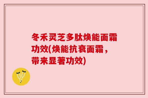 冬禾灵芝多肽焕能面霜功效(焕能抗衰面霜，带来显著功效)