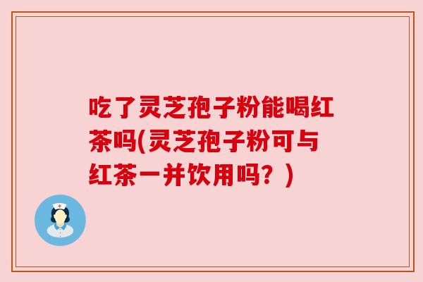 吃了灵芝孢子粉能喝红茶吗(灵芝孢子粉可与红茶一并饮用吗？)