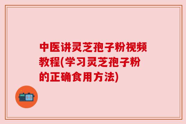 中医讲灵芝孢子粉视频教程(学习灵芝孢子粉的正确食用方法) 中医讲灵芝孢子粉视频教程(学习灵芝孢子粉的正确食用方法)