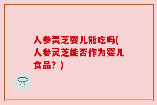 人参灵芝婴儿能吃吗(人参灵芝能否作为婴儿食品？)
