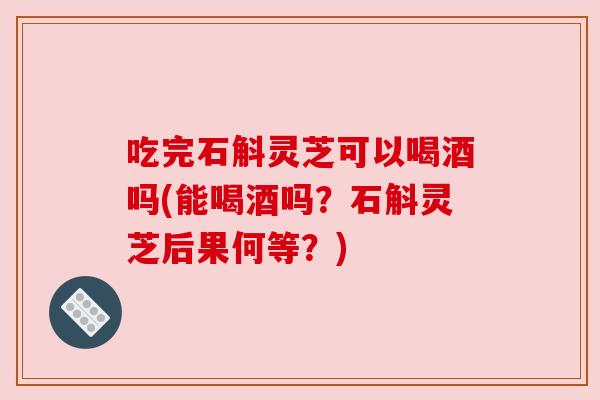 吃完石斛灵芝可以喝酒吗(能喝酒吗？石斛灵芝后果何等？)
