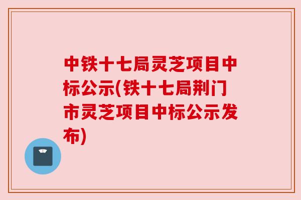 中铁十七局灵芝项目中标公示(铁十七局荆门市灵芝项目中标公示发布)