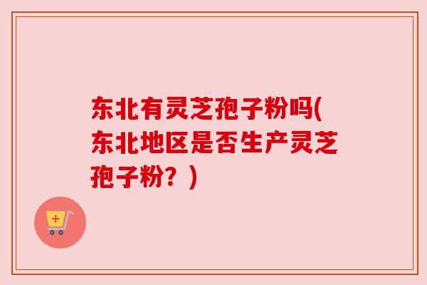 东北有灵芝孢子粉吗(东北地区是否生产灵芝孢子粉？)