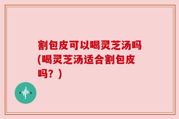 割包皮可以喝灵芝汤吗(喝灵芝汤适合割包皮吗？)