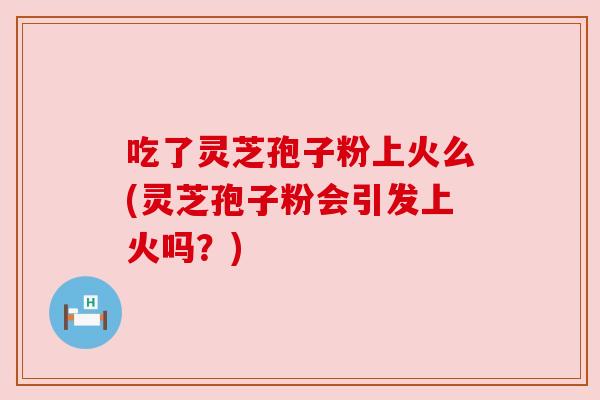 吃了灵芝孢子粉上火么(灵芝孢子粉会引发上火吗？)