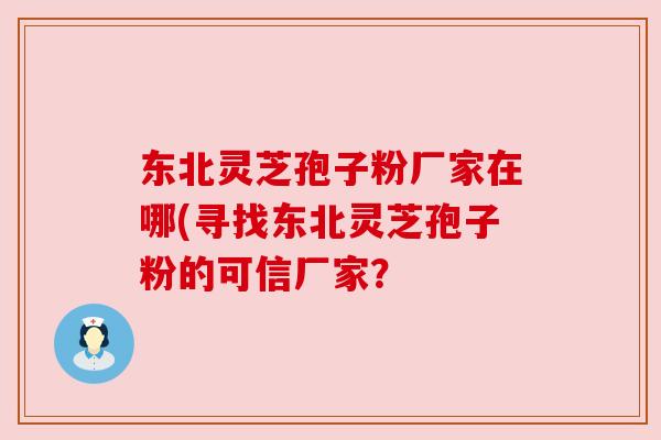 东北灵芝孢子粉厂家在哪(寻找东北灵芝孢子粉的可信厂家？