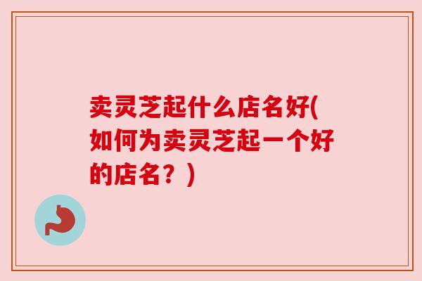 卖灵芝起什么店名好(如何为卖灵芝起一个好的店名？)
