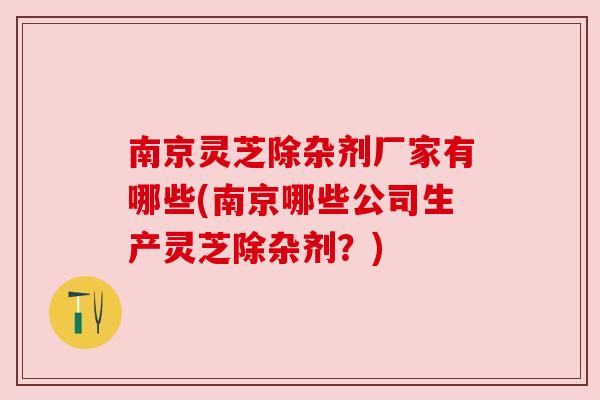 南京灵芝除杂剂厂家有哪些(南京哪些公司生产灵芝除杂剂？)