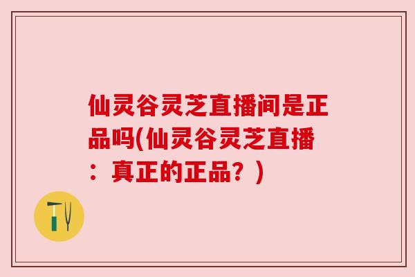 仙灵谷灵芝直播间是正品吗(仙灵谷灵芝直播：真正的正品？)