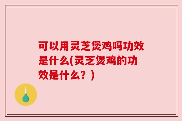 可以用灵芝煲鸡吗功效是什么(灵芝煲鸡的功效是什么？)