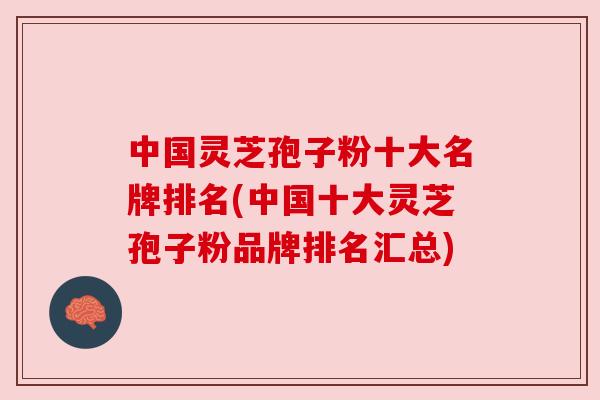 中国灵芝孢子粉十大名牌排名(中国十大灵芝孢子粉品牌排名汇总)