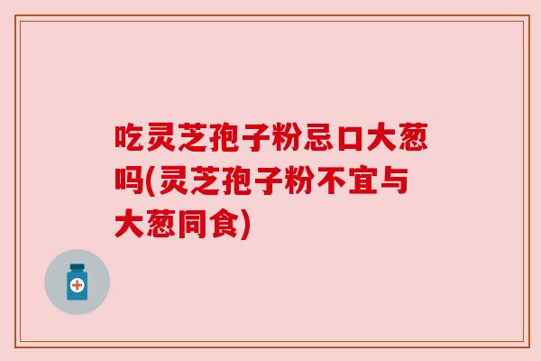 吃灵芝孢子粉忌口大葱吗(灵芝孢子粉不宜与大葱同食) 吃灵芝孢子粉忌口大葱吗(灵芝孢子粉不宜与大葱同食)