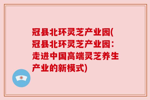 冠县北环灵芝产业园(冠县北环灵芝产业园：走进中国高端灵芝养生产业的新模式)