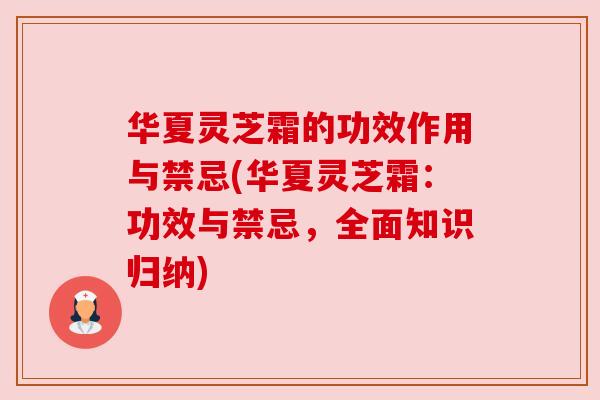 华夏灵芝霜的功效作用与禁忌(华夏灵芝霜：功效与禁忌，全面知识归纳)