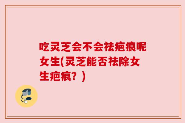 吃灵芝会不会祛疤痕呢女生(灵芝能否祛除女生疤痕？)