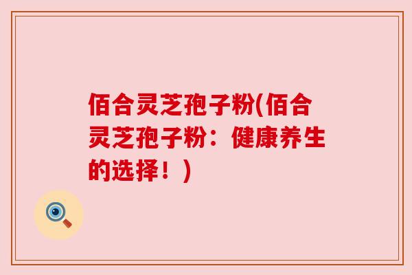 佰合灵芝孢子粉(佰合灵芝孢子粉：健康养生的选择！)