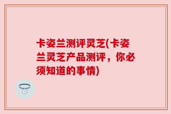 卡姿兰测评灵芝(卡姿兰灵芝产品测评,你必须知道的事情) 卡姿兰测评灵芝(卡姿兰灵芝产品测评,你必须知道的事情)
